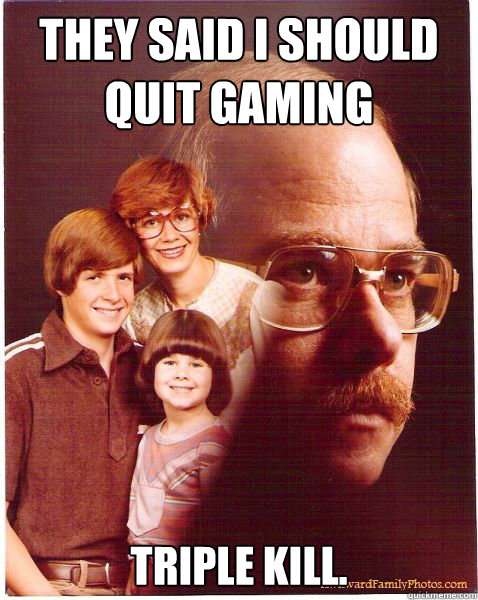 They said i should quit gaming triple kill.  Vengeance Dad