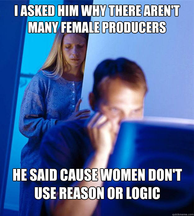 I asked him why there aren't many female producers He said cause women don't use reason or logic - I asked him why there aren't many female producers He said cause women don't use reason or logic  Redditors Wife
