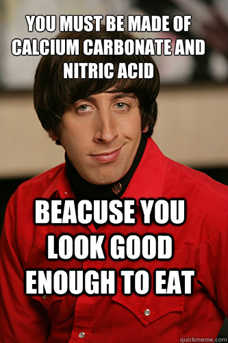 You must be made of calcium carbonate and  Nitric acid  BEacuse you look good enough to eat  Howard Wolowitz