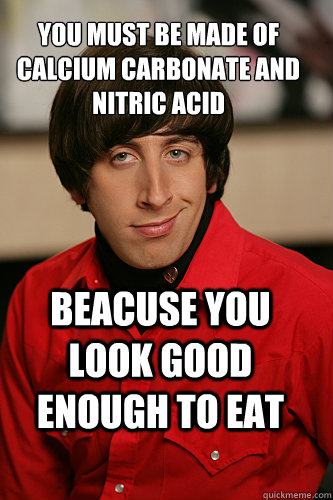 You must be made of calcium carbonate and  Nitric acid  BEacuse you look good enough to eat - You must be made of calcium carbonate and  Nitric acid  BEacuse you look good enough to eat  Howard Wolowitz