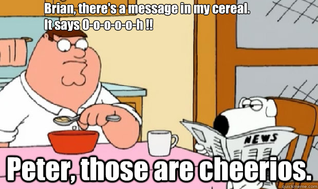 Brian, there's a message in my cereal.
It says O-o-o-o-o-h !! Peter, those are cheerios.  