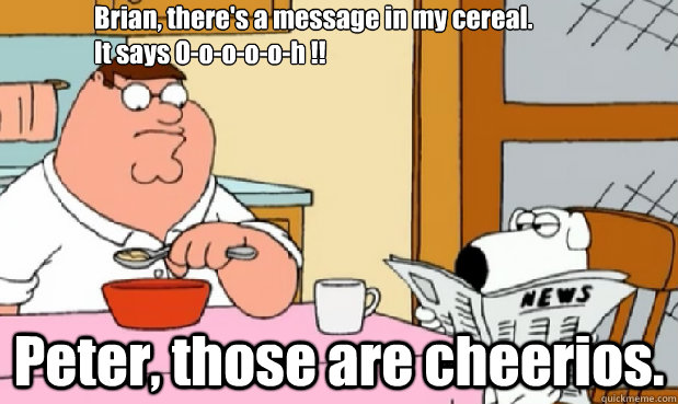 Brian, there's a message in my cereal.
It says O-o-o-o-o-h !! Peter, those are cheerios. - Brian, there's a message in my cereal.
It says O-o-o-o-o-h !! Peter, those are cheerios.  peter cheerios