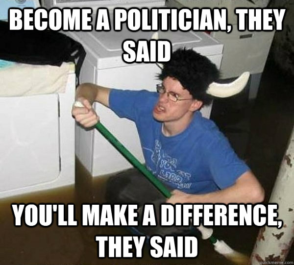 Become a politician, they said you'll make a difference, they said  They said