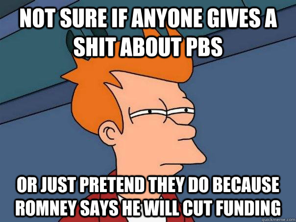 Not sure if anyone gives a shit about pbs Or just pretend they do because romney says he will cut funding  Futurama Fry