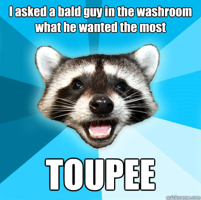 I asked a bald guy in the washroom what he wanted the most TOUPEE  Lame Pun Coon