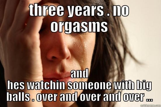 THREE YEARS . NO ORGASMS AND HES WATCHIN SOMEONE WITH BIG BALLS . OVER AND OVER AND OVER ... First World Problems
