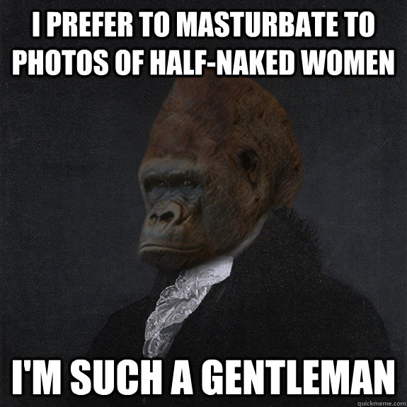 I prefer to masturbate to photos of half-naked women I'm such a gentleman - I prefer to masturbate to photos of half-naked women I'm such a gentleman  Obliviously Unrefined Gorilla