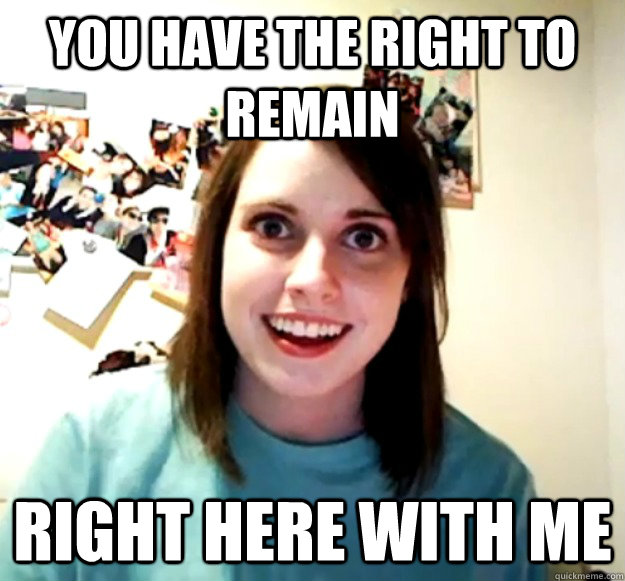 YOU HAVE THE RIGHT TO REMAIN RIGHT HERE WITH ME  Overly Attached Girlfriend