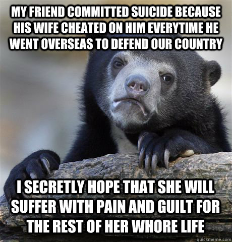 My friend committed suicide because his wife cheated on him everytime he went overseas to defend our country I secretly hope that she will suffer with pain and guilt for the rest of her whore life - My friend committed suicide because his wife cheated on him everytime he went overseas to defend our country I secretly hope that she will suffer with pain and guilt for the rest of her whore life  Confession Bear