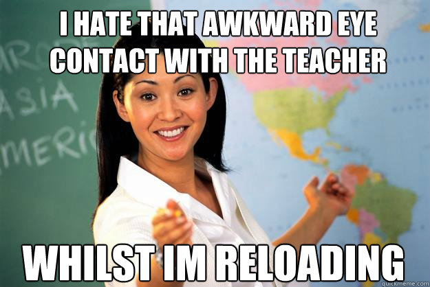 I hate that awkward eye contact with the teacher whilst im reloading  Unhelpful High School Teacher