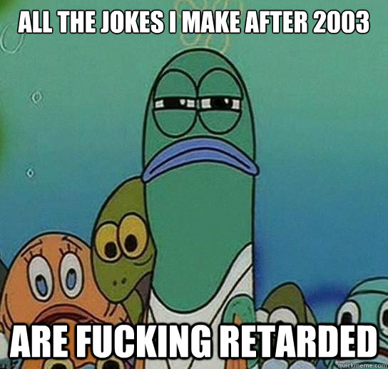 all the jokes I make after 2003 are fucking retarded - all the jokes I make after 2003 are fucking retarded  Serious fish SpongeBob