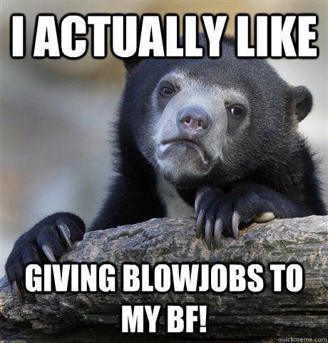 I actually like giving blowjobs to my bf!  Confession Bear