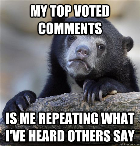 My top voted comments is me repeating what I've heard others say  Confession Bear