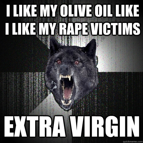 I like my olive oil like I like my rape victims Extra Virgin  Insanity Wolf