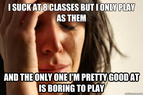 I suck at 8 classes but I only play as them and the only one i'm pretty good at is boring to play  First World Problems