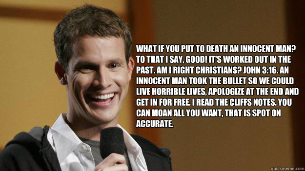 What if you put to death an innocent man? To that I say, good! It's worked out in the past. Am I right Christians? John 3:16. An innocent man took the bullet so we could live horrible lives, apologize at the end and get in for free. I read the Cliffs Note  Daniel Tosh