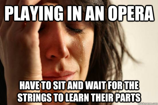 playing in an opera have to sit and wait for the strings to learn their parts  First World Problems