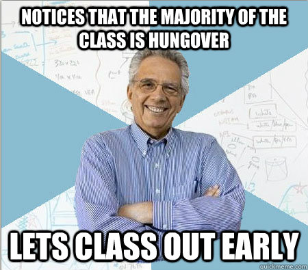 Notices that the majority of the class is hungover lets class out early  Good guy professor
