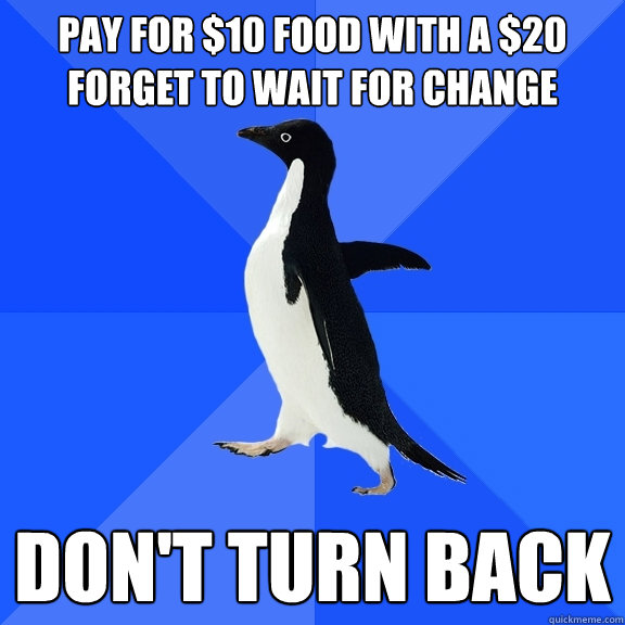 pay for $10 food with a $20
forget to wait for change don't turn back  Socially Awkward Penguin