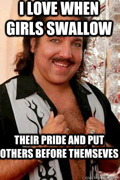I love when girls swallow Their pride and put others before themseves - I love when girls swallow Their pride and put others before themseves  Good Guy Ron