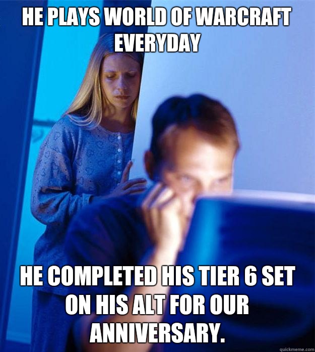 He plays World of Warcraft everyday He completed his Tier 6 set on his alt for our anniversary.  Redditors Wife