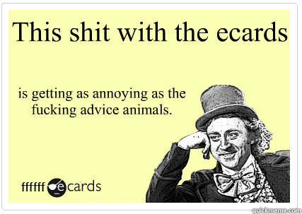 This shit with the ecards is getting as annoying as the fucking advice animals.  