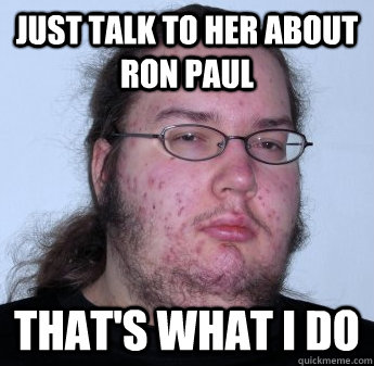 just talk to her about Ron Paul that's what i do  neckbeard