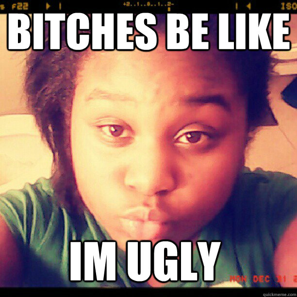 bITCHES bE LIKE im ugly  