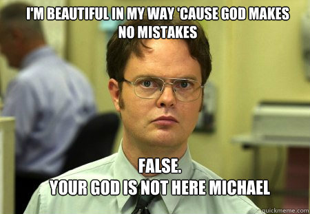 I'M BEAUTIFUL IN MY WAY 'CAUSE GOD MAKES NO MISTAKES FALSE.  
YOUR GOD IS NOT HERE MICHAEL - I'M BEAUTIFUL IN MY WAY 'CAUSE GOD MAKES NO MISTAKES FALSE.  
YOUR GOD IS NOT HERE MICHAEL  Schrute