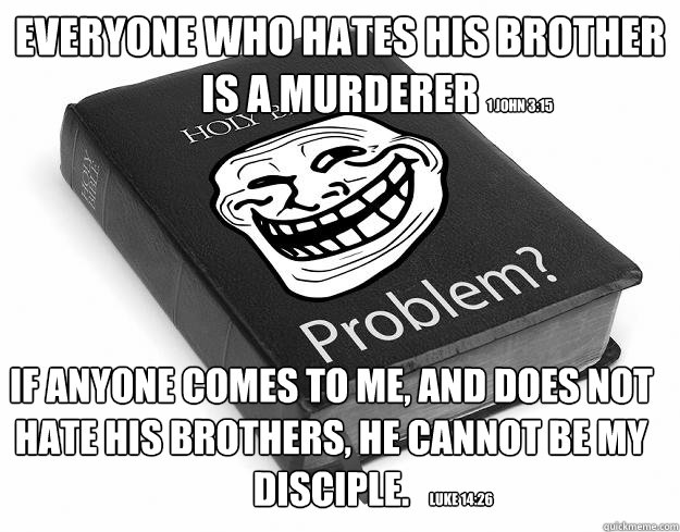 Everyone who hates his brother is a murderer If anyone comes to Me, and does not hate his brothers, he cannot be My disciple.  1 John 3:15 Luke 14:26 - Everyone who hates his brother is a murderer If anyone comes to Me, and does not hate his brothers, he cannot be My disciple.  1 John 3:15 Luke 14:26  Troll Bible