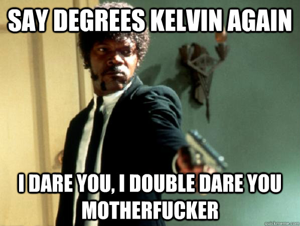 say degrees kelvin again i dare you, i double dare you motherfucker  