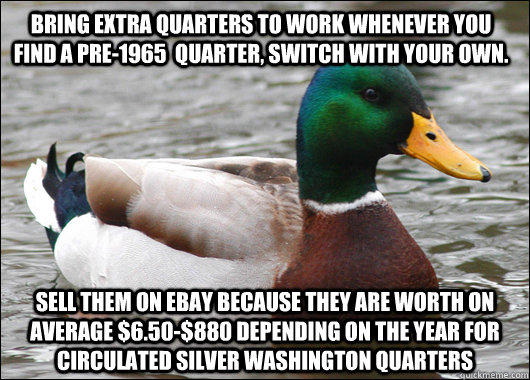 bring extra quarters to work whenever you find a pre-1965  quarter, switch with your own. Sell them on ebay because they are worth on average $6.50-$880 depending on the year for circulated silver washington quarters - bring extra quarters to work whenever you find a pre-1965  quarter, switch with your own. Sell them on ebay because they are worth on average $6.50-$880 depending on the year for circulated silver washington quarters  Actual Advice Mallard