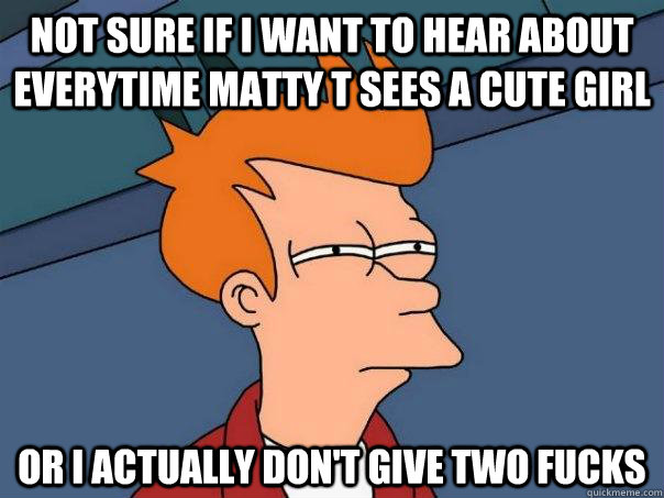 Not sure if I want to hear about everytime Matty T sees a cute girl Or I actually don't give two fucks  Futurama Fry