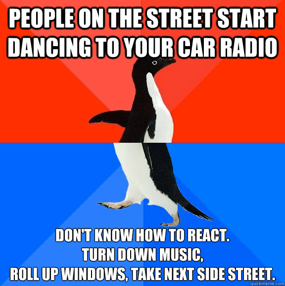People on the street start dancing to your car radio Don't know how to react. 
Turn down music, 
roll up windows, take next side street.  Socially Awesome Awkward Penguin