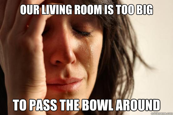 Our Living Room is too big to pass the bowl around - Our Living Room is too big to pass the bowl around  First World Problems