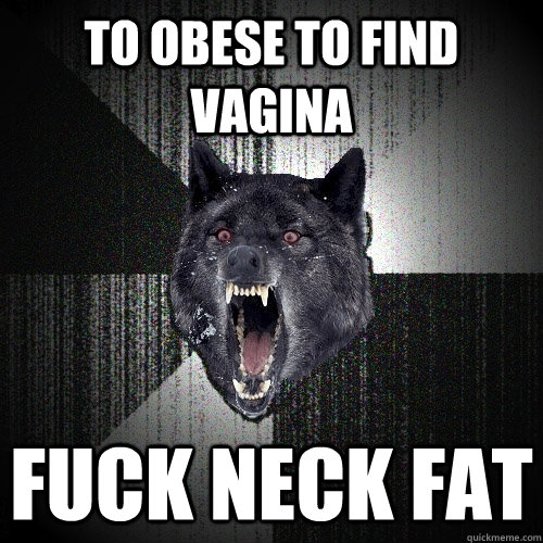 To obese to find vagina Fuck neck fat  Insanity Wolf