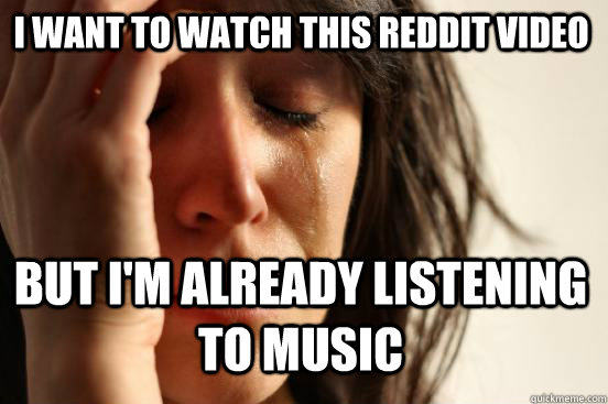 I want to watch this Reddit video but I'm already listening to music  First World Problems