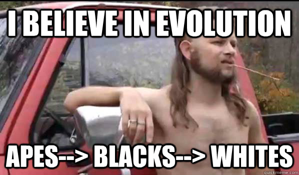 i believe in evolution apes--> blacks--> whites  Almost Politically Correct Redneck