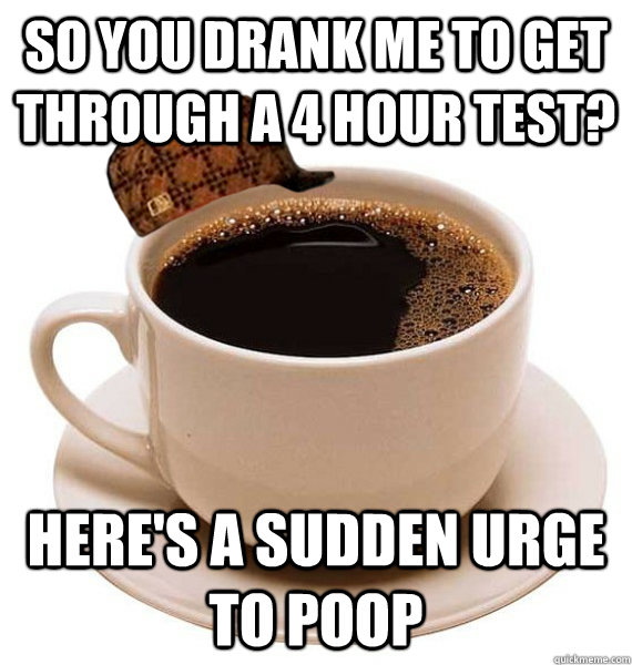 so you drank me to get through a 4 hour test? here's a sudden urge to poop  