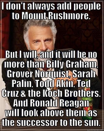 I DON'T ALWAYS ADD PEOPLE TO MOUNT RUSHMORE. BUT I WILL, AND IT WILL BE NO MORE THAN BILLY GRAHAM, GROVER NORQUIST, SARAH PALIN, TODD AKIN, TED CRUZ & THE KOCH BROTHERS. AND RONALD REAGAN WILL LOOK ABOVE THEM AS THE SUCCESSOR TO THE SUN. The Most Interesting Man In The World