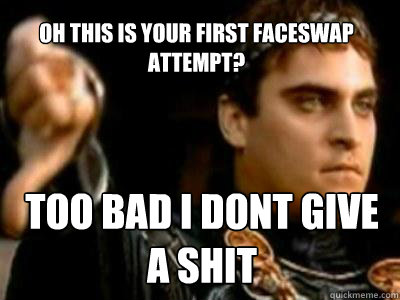 Oh this is your first faceswap attempt? TOO BAD I DONT GIVE A SHIT  Downvoting Roman