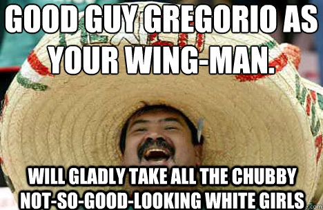 Good Guy Gregorio as your wing-man.
 Will gladly take all the chubby not-so-good-looking white girls  Merry mexican