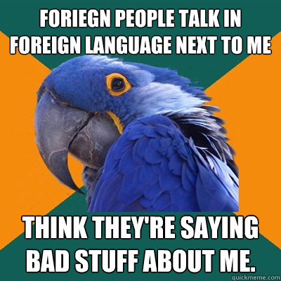 Foriegn people talk in foreign language next to me Think they're saying bad stuff about me.  Paranoid Parrot