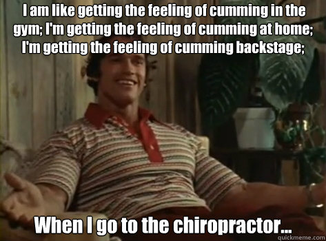  I am like getting the feeling of cumming in the gym; I'm getting the feeling of cumming at home; I'm getting the feeling of cumming backstage; when I pump up When I go to the chiropractor... -  I am like getting the feeling of cumming in the gym; I'm getting the feeling of cumming at home; I'm getting the feeling of cumming backstage; when I pump up When I go to the chiropractor...  Orgasm Arnold