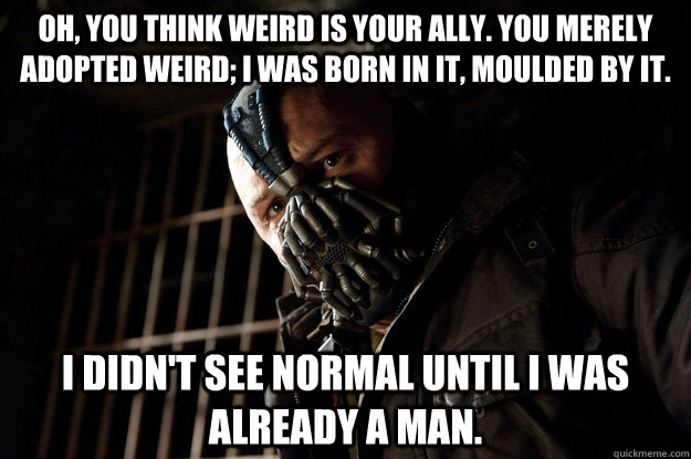 Oh, you think weird is your ally. you merely adopted weird; i was born in it, moulded by it. I didn't see normal until i was already a man.  Academy Bane
