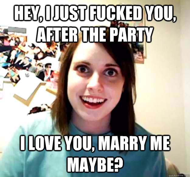Hey, I just fucked you, after the party I love you, marry me maybe?  Overly Attached Girlfriend