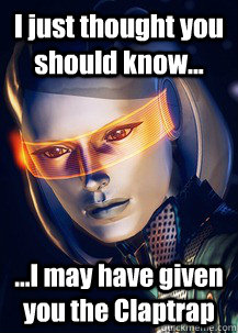 I just thought you should know... ...I may have given you the Claptrap  Future World Problems