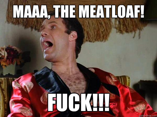 Maaa, the meatloaf! FUCK!!!  
