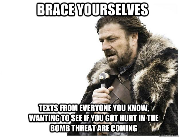 Brace yourselves Texts from everyone you know, wanting to see if you got hurt in the bomb threat are coming  Imminent Ned
