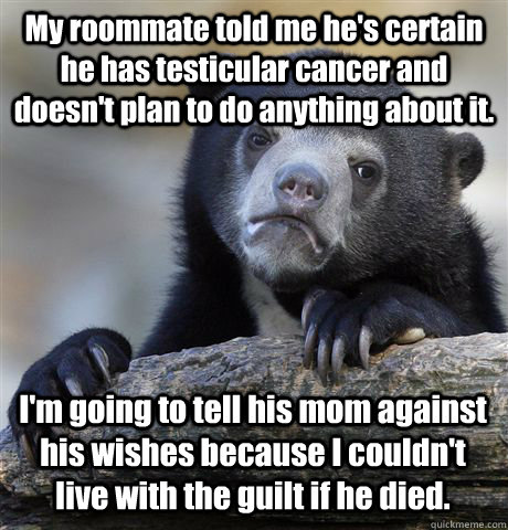 My roommate told me he's certain he has testicular cancer and doesn't plan to do anything about it. I'm going to tell his mom against his wishes because I couldn't live with the guilt if he died. - My roommate told me he's certain he has testicular cancer and doesn't plan to do anything about it. I'm going to tell his mom against his wishes because I couldn't live with the guilt if he died.  Confession Bear
